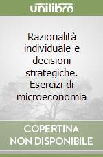 Razionalità individuale e decisioni strategiche. Esercizi di microeconomia