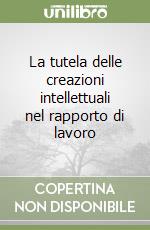 La tutela delle creazioni intellettuali nel rapporto di lavoro libro