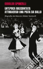 Un'epoca raccontata attraverso una pista da ballo. Biografia del maestro Walter Santinelli libro