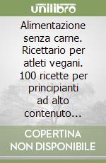 Alimentazione senza carne. Ricettario per atleti vegani. 100 ricette per principianti ad alto contenuto proteico per piani dietetici di origine vegetale libro