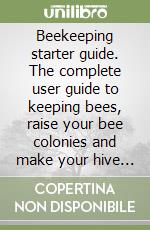 Beekeeping starter guide. The complete user guide to keeping bees, raise your bee colonies and make your hive thrive