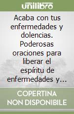 Acaba con tus enfermedades y dolencias. Poderosas oraciones para liberar el espíritu de enfermedades y dolencias