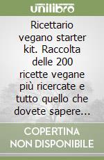 Ricettario vegano starter kit. Raccolta delle 200 ricette vegane più ricercate e tutto quello che dovete sapere sul cibo libro