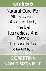 Natural Cure For All Diseases. Alkaline Diet, Herbal Remedies, And Detox Protocols To Reverse Chronic Diseases And Restore Health libro