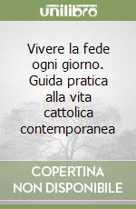 Vivere la fede ogni giorno. Guida pratica alla vita cattolica contemporanea