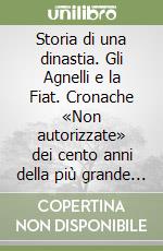 Storia di una dinastia. Gli Agnelli e la Fiat. Cronache «Non autorizzate» dei cento anni della più grande industria italiana libro