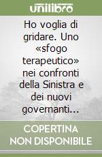 Ho voglia di gridare. Uno «sfogo terapeutico» nei confronti della Sinistra e dei nuovi governanti dell'«azienda Italia» libro