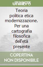 Teoria politica etica modernizzazione. Per una cartografia filosofica dell'età presente libro