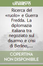 Ricerca del «ruolo» e Guerra Fredda. La diplomazia italiana tra negoziato sul disarmo e crisi di Berlino, 1956-1959 libro