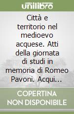 Città e territorio nel medioevo acquese. Atti della giornata di studi in memoria di Romeo Pavoni. Acqui terme, 8 ottobre 2016 libro