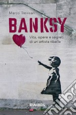 Banksy. Vita, opere e segreti di un artista ribelle. Ediz. illustrata