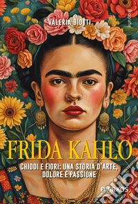 Frida Kahlo. Chiodi e fiori: una storia d'arte, dolore e passione
