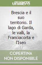 Brescia e il suo territorio. Il lago di Garda, le valli, la Franciacorta e l'Iseo libro