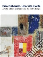 Ezio Gribaudo. Una vita d'arte. Artista, editore e collezionista del nostro tempo. Catalogo della mostra (Caraglio, 10 maggio-27 settembre 2009). Ediz. illustrata libro