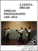 A useful dream. African photography 1960-2010. Catalogo della mostra (Bruxelles, 26 giugno-26 settembre 2010). Ediz. illustrata libro