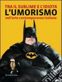 Tra il sublime e l'idiota. L'umorismo nell'arte contemporanea italiana. Catalogo della mostra (Tolentino, 21 luglio-2 ottobre 2011). Ediz. illustrata