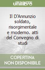 Il D'Annunzio soldato, risorgimentale e moderno. atti del Convegno di studi