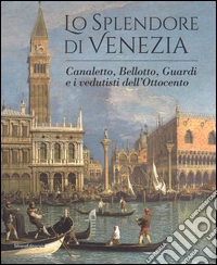 Lo splendore di Venezia. Canaletto, Bellotto, Guardi e i vedutisti dell'Ottocento. Ediz. illustrata