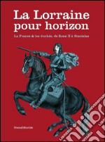 La Lorraine pour horizon. La France et les duchés, de René II à Stanislas. Catalogo della mostra (Nancy, 18 giugno-31 dicembre 2016). Ediz. illustrata libro