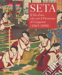 Seta. Il filo d'oro che unì il Piemonte al Giappone (1865-1890). Catalogo della mostra (Racconigi, 14 settembre-20 novembre 2018). Ediz. illustrata