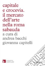 Capitale e crocevia. Il mercato dell'arte nella Roma Sabauda libro