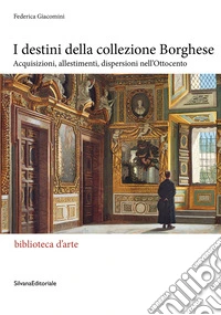 I destini della Collezione Borghese. Acquisizioni, allestimenti, dispersioni nell'Ottocento libro