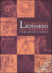 Le tracce di Leonardo nel territorio. I luoghi, gli studi, le macchine. Catalogo della mostra libro