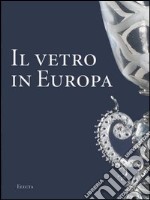 Il vetro in Europa. Oggetti, artisti e manifatture dal 1400 al 1930. Ediz. illustrata libro