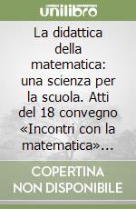 La didattica della matematica: una scienza per la scuola. Atti del 18 convegno «Incontri con la matematica» (Castel S. Pietro Terme, novembre 2004) libro