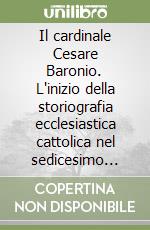 Il cardinale Cesare Baronio. L'inizio della storiografia ecclesiastica cattolica nel sedicesimo secolo libro