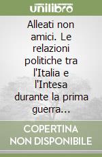 Alleati non amici. Le relazioni politiche tra l'Italia e l'Intesa durante la prima guerra mondiale libro