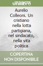 Aurelio Colleoni. Un cristiano nella lotta partigiana, nel sindacato, nella vita politica