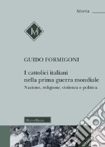 I Cattolici italiani nella prima guerra mondiale. Nazione, religione, violenza e politica libro