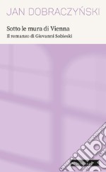 Sotto le mura di Vienna. Il romanzo di Giovanni Sobieski libro