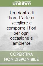 Un trionfo di fiori. L'arte di scegliere e comporre i fiori per ogni occasione e ambiente libro