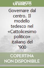 Governare dal centro. Il modello tedesco nel «Cattolicesimo politico» italiano del '900 libro