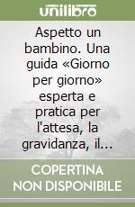 Aspetto un bambino. Una guida «Giorno per giorno» esperta e pratica per l'attesa, la gravidanza, il parto libro