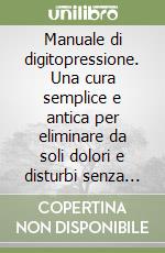 Manuale di digitopressione. Una cura semplice e antica per eliminare da soli dolori e disturbi senza l'uso dei farmaci libro