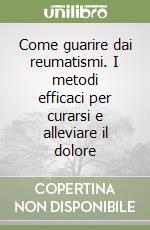 Come guarire dai reumatismi. I metodi efficaci per curarsi e alleviare il dolore libro