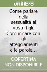 Come parlare della sessualità ai vostri figli. Comunicare con gli atteggiamenti e le parole giuste per un'immagine della sessualità adulta e matura