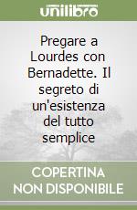 Pregare a Lourdes con Bernadette. Il segreto di un'esistenza del tutto semplice