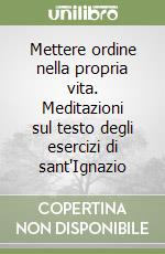 Mettere ordine nella propria vita. Meditazioni sul testo degli esercizi di sant'Ignazio