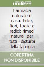 Farmacia naturale di casa. Erbe, fiori, foglie e radici: rimedi naturali per tutti i disturbi della famiglia libro