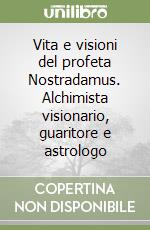 Vita e visioni del profeta Nostradamus. Alchimista visionario, guaritore e astrologo