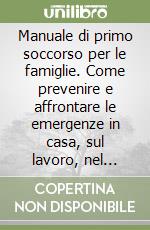 Manuale di primo soccorso per le famiglie. Come prevenire e affrontare le emergenze in casa, sul lavoro, nel tempo libero libro