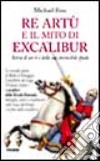 Re Artù e il mito di Excalibur. Storia di un re e della sua invincibile spada libro di Foss Michael