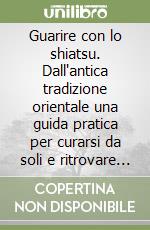 Guarire con lo shiatsu. Dall'antica tradizione orientale una guida pratica per curarsi da soli e ritrovare il benessere libro