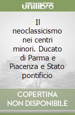 Il neoclassicismo nei centri minori. Ducato di Parma e Piacenza e Stato pontificio libro