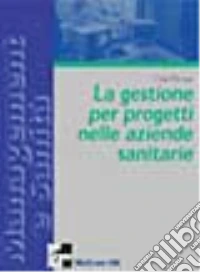Il project management per le aziende sanitarie. Scelte, strumenti, fattibilità per il governo di sistemi complessi libro