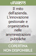 Il mito dell'azienda. L'innovazione gestionale e organizzativa nelle amministrazioni pubbliche libro